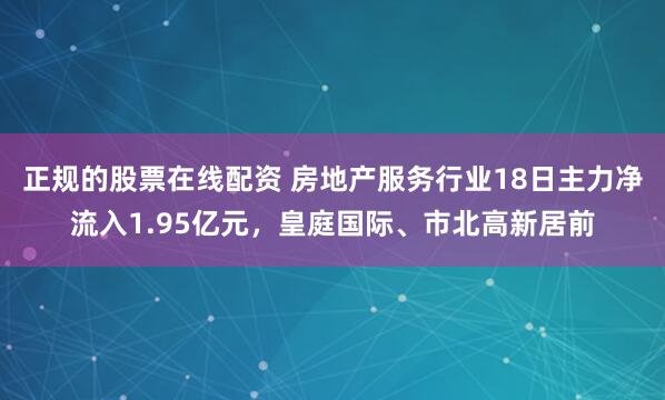 正规的股票在线配资 房地产服务行业18日主力净流入1.95亿元，皇庭国际、市北高新居前