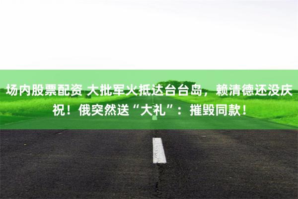 场内股票配资 大批军火抵达台台岛，赖清德还没庆祝！俄突然送“大礼”：摧毁同款！