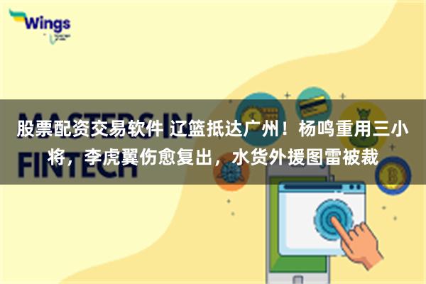 股票配资交易软件 辽篮抵达广州！杨鸣重用三小将，李虎翼伤愈复出，水货外援图雷被裁