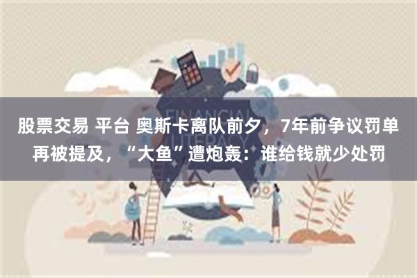 股票交易 平台 奥斯卡离队前夕，7年前争议罚单再被提及，“大鱼”遭炮轰：谁给钱就少处罚