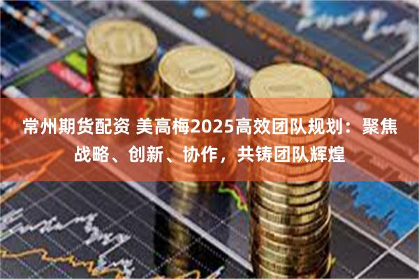 常州期货配资 美高梅2025高效团队规划：聚焦战略、创新、协作，共铸团队辉煌