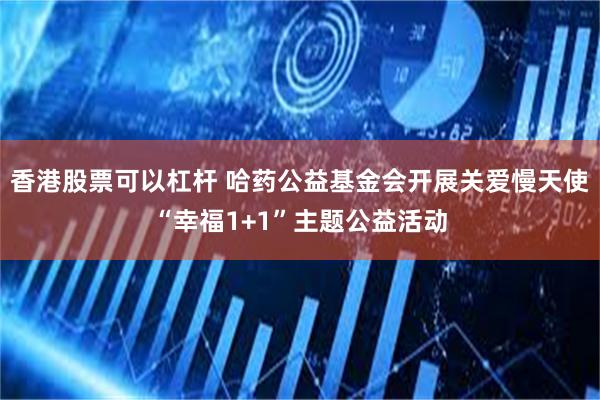 香港股票可以杠杆 哈药公益基金会开展关爱慢天使“幸福1+1”主题公益活动