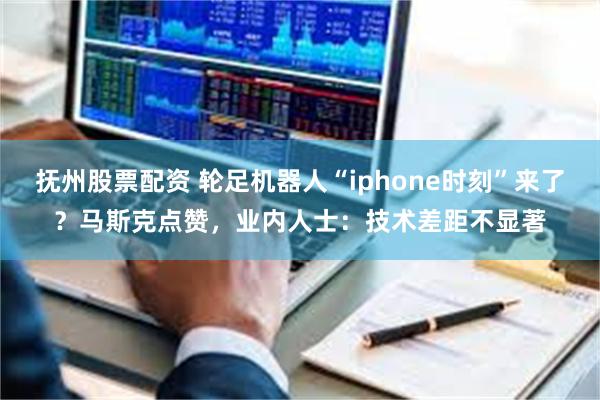 抚州股票配资 轮足机器人“iphone时刻”来了？马斯克点赞，业内人士：技术差距不显著