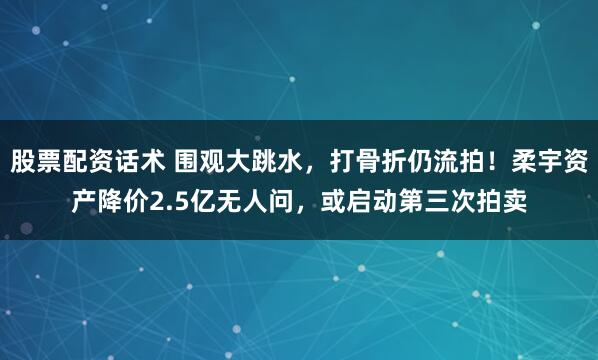 股票配资话术 围观大跳水，打骨折仍流拍！柔宇资产降价2.5亿无人问，或启动第三次拍卖