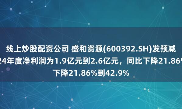 线上炒股配资公司 盛和资源(600392.SH)发预减，预计2024年度净利润为1.9亿元到2.6亿元，同比下降21.86%到42.9%