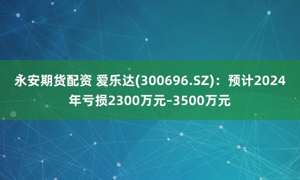 永安期货配资 爱乐达(300696.SZ)：预计2024年亏损2300万元–3500万元