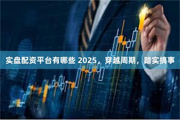 实盘配资平台有哪些 2025，穿越周期，踏实搞事