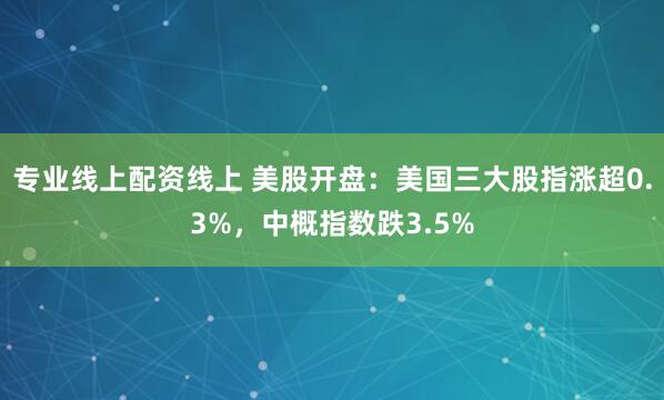 专业线上配资线上 美股开盘：美国三大股指涨超0.3%，中概指数跌3.5%