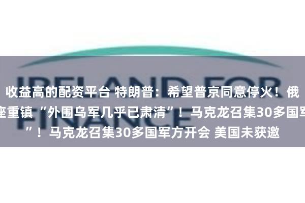 收益高的配资平台 特朗普：希望普京同意停火！俄军全线进攻 包围这座重镇 “外围乌军几乎已肃清”！马克龙召集30多国军方开会 美国未获邀