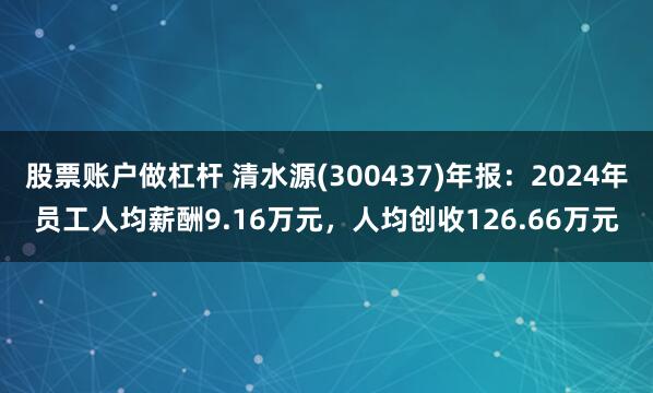 股票账户做杠杆 清水源(300437)年报：2024年员工人均薪酬9.16万元，人均创收126.66万元