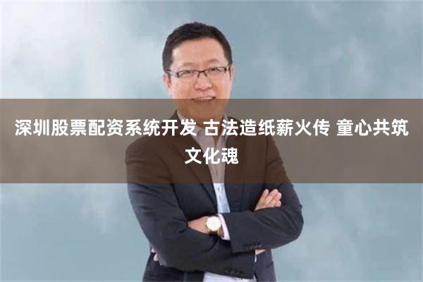 深圳股票配资系统开发 古法造纸薪火传 童心共筑文化魂