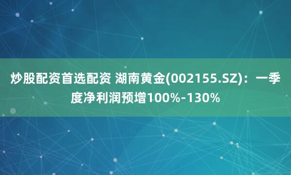 炒股配资首选配资 湖南黄金(002155.SZ)：一季度净利润预增100%-130%