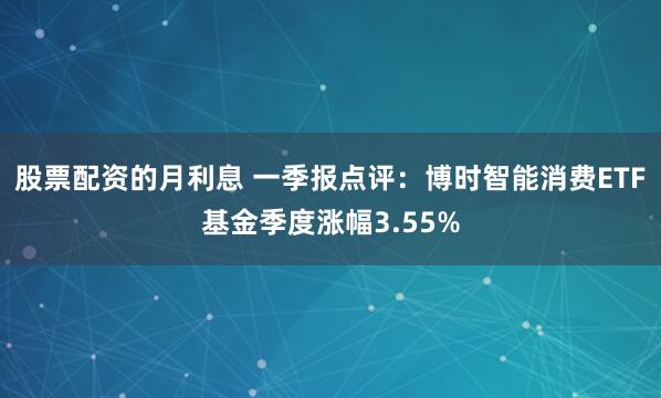 股票配资的月利息 一季报点评：博时智能消费ETF基金季度涨幅3.55%