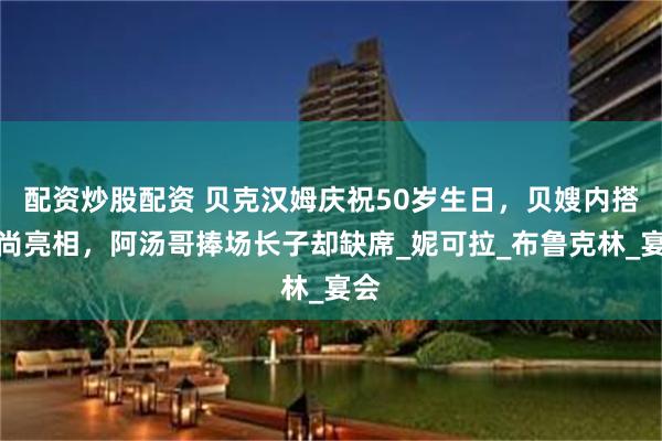 配资炒股配资 贝克汉姆庆祝50岁生日，贝嫂内搭时尚亮相，阿汤哥捧场长子却缺席_妮可拉_布鲁克林_宴会