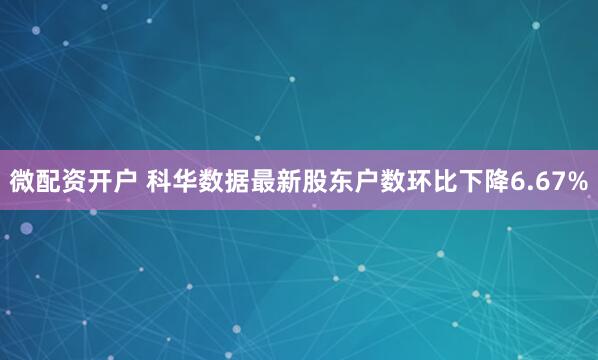 微配资开户 科华数据最新股东户数环比下降6.67%