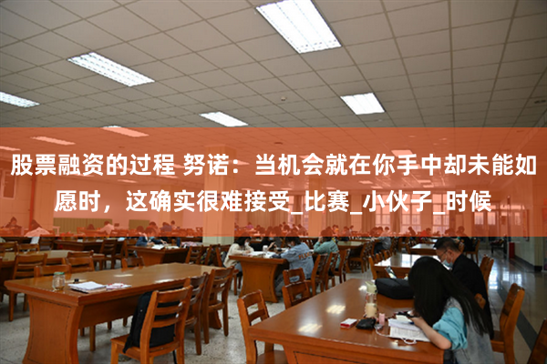 股票融资的过程 努诺：当机会就在你手中却未能如愿时，这确实很难接受_比赛_小伙子_时候