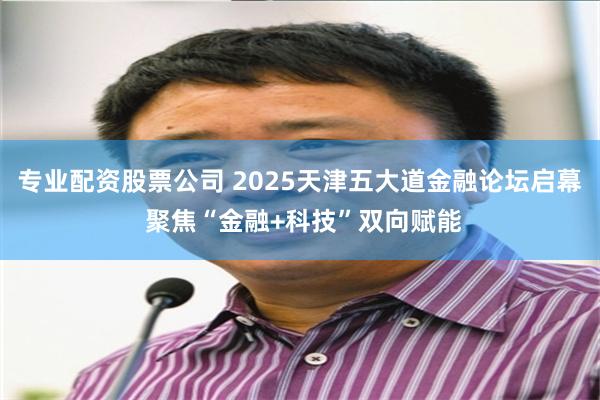 专业配资股票公司 2025天津五大道金融论坛启幕 聚焦“金融+科技”双向赋能