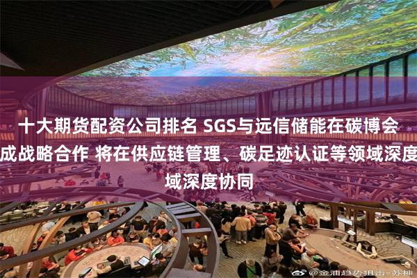 十大期货配资公司排名 SGS与远信储能在碳博会上达成战略合作 将在供应链管理、碳足迹认证等领域深度协同