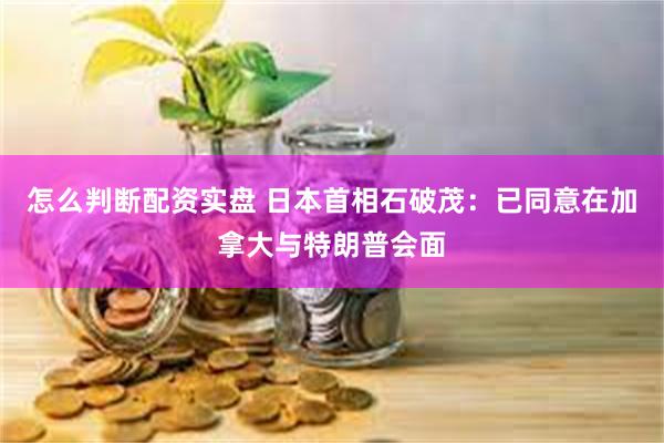 怎么判断配资实盘 日本首相石破茂：已同意在加拿大与特朗普会面