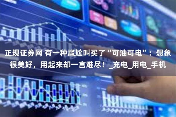 正规证券网 有一种尴尬叫买了“可油可电”：想象很美好，用起来却一言难尽！_充电_用电_手机