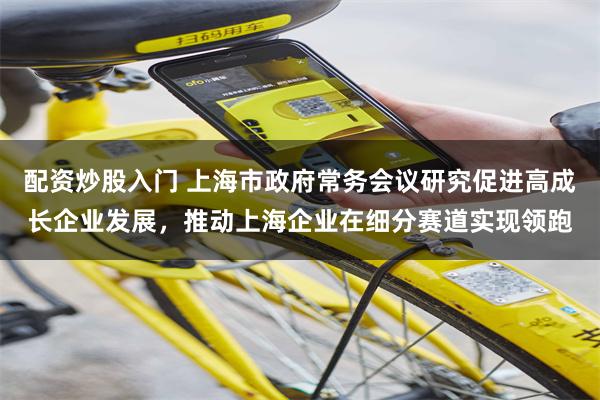 配资炒股入门 上海市政府常务会议研究促进高成长企业发展，推动上海企业在细分赛道实现领跑