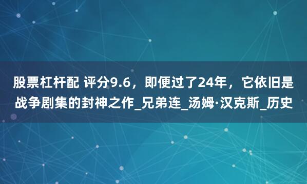 股票杠杆配 评分9.6，即便过了24年，它依旧是战争剧集的封神之作_兄弟连_汤姆·汉克斯_历史