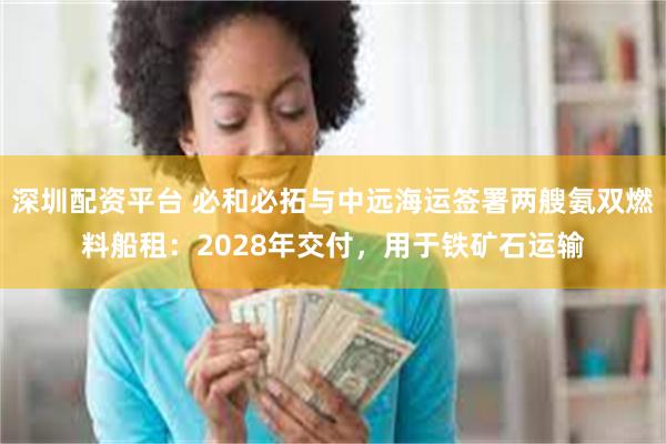 深圳配资平台 必和必拓与中远海运签署两艘氨双燃料船租：2028年交付，用于铁矿石运输