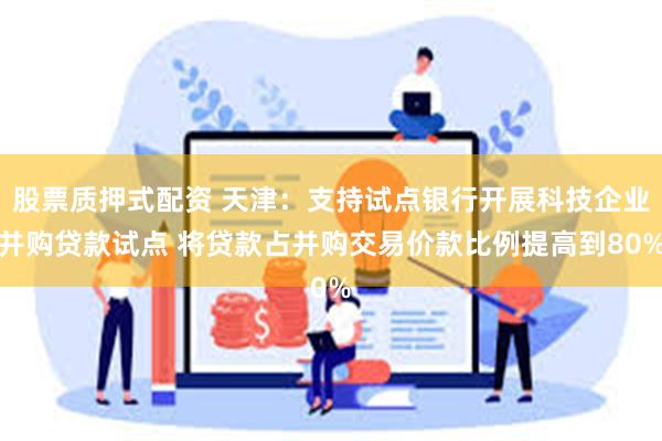 股票质押式配资 天津：支持试点银行开展科技企业并购贷款试点 将贷款占并购交易价款比例提高到80%