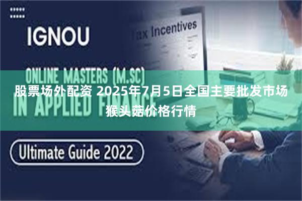 股票场外配资 2025年7月5日全国主要批发市场猴头菇价格行情