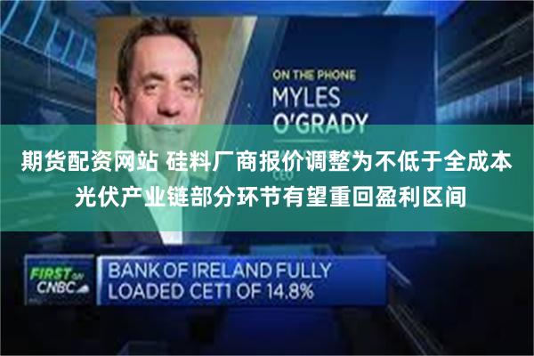 期货配资网站 硅料厂商报价调整为不低于全成本 光伏产业链部分环节有望重回盈利区间