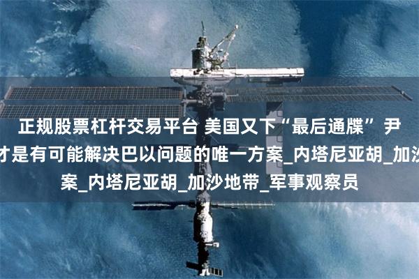 正规股票杠杆交易平台 美国又下“最后通牒” 尹卓：“两国方案”才是有可能解决巴以问题的唯一方案_内塔尼亚胡_加沙地带_军事观察员