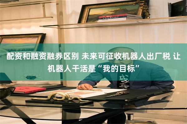 配资和融资融券区别 未来可征收机器人出厂税 让机器人干活是“我的目标”