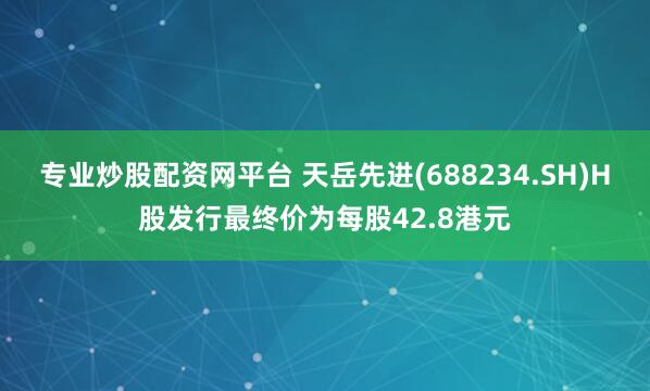 专业炒股配资网平台 天岳先进(688234.SH)H股发行最终价为每股42.8港元